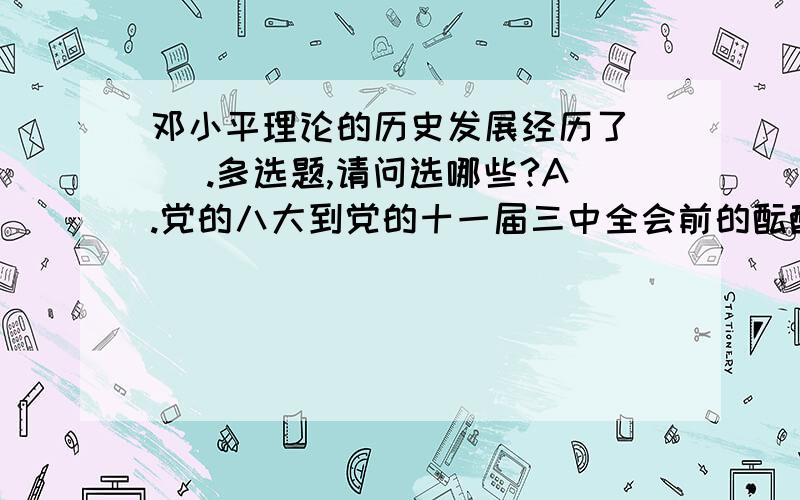 邓小平理论的历史发展经历了（ ）.多选题,请问选哪些?A.党的八大到党的十一届三中全会前的酝酿产生阶段B.党的十一届三中全会到十二大的基本命题的提出阶段C.党的十二大到十三大的逐步