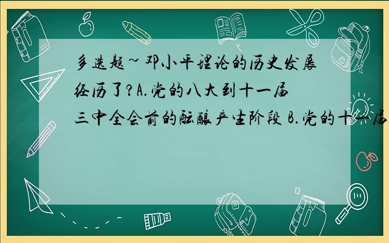 多选题~邓小平理论的历史发展经历了?A.党的八大到十一届三中全会前的酝酿产生阶段 B.党的十一届三中全会到十二大的基本命题从酝酿到提出的阶段 C.党的十二大到十三大的逐步展开和形成