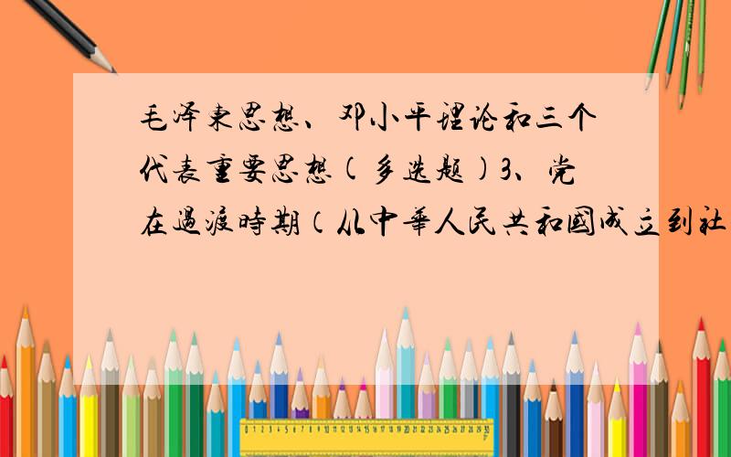 毛泽东思想、邓小平理论和三个代表重要思想(多选题)3、党在过渡时期（从中华人民共和国成立到社会主义改造基本完成）的总路线是：A、逐步实现国家的工业化.B、逐步实现国家对农业、