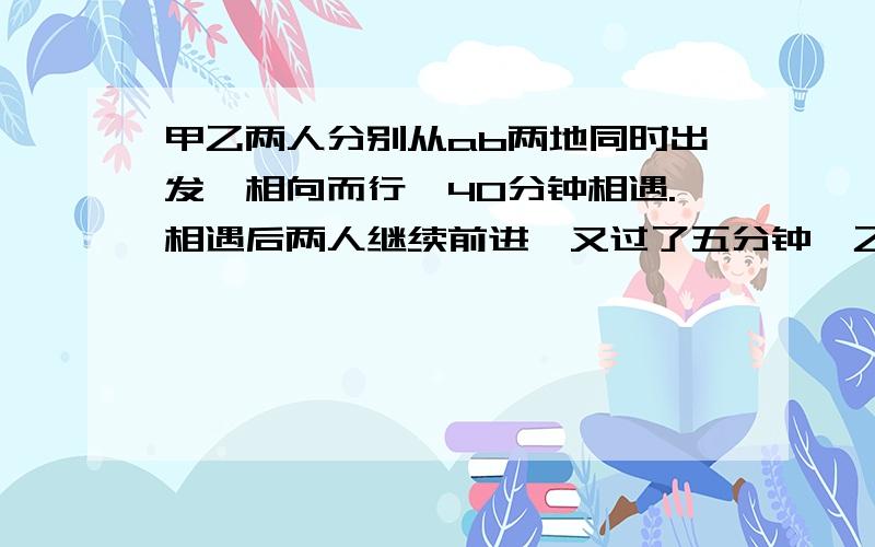 甲乙两人分别从ab两地同时出发,相向而行,40分钟相遇.相遇后两人继续前进,又过了五分钟,乙正好到达ab两地之间的中点.已知甲每分钟行五十米,求乙每分钟行多少米.