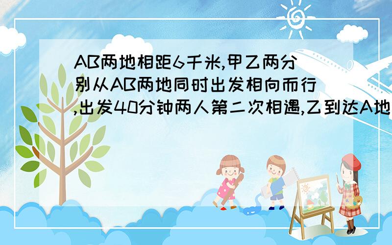 AB两地相距6千米,甲乙两分别从AB两地同时出发相向而行,出发40分钟两人第二次相遇,乙到达A地返回,在离A地2千米地方与甲第二次相遇,问：甲乙两人各自的速度