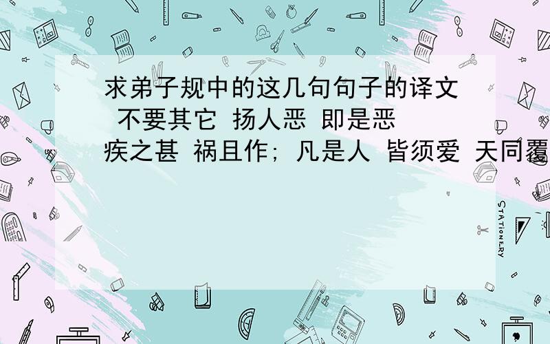 求弟子规中的这几句句子的译文 不要其它 扬人恶 即是恶 疾之甚 祸且作; 凡是人 皆须爱 天同覆 地同载; 父扬人恶 即是恶 疾之甚 祸且作; 凡是人 皆须爱 天同覆 地同载; 父母教 须敬听 父母