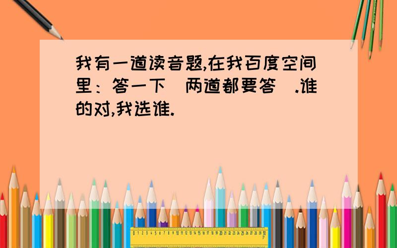 我有一道读音题,在我百度空间里：答一下（两道都要答）.谁的对,我选谁.