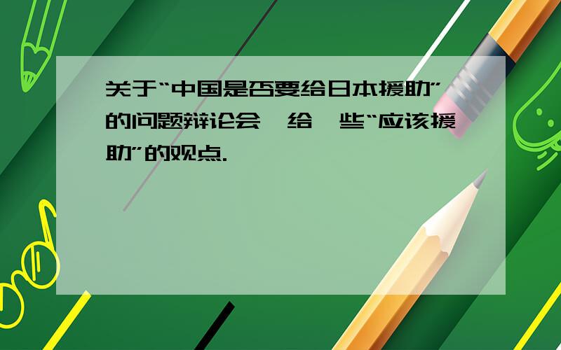 关于“中国是否要给日本援助”的问题辩论会,给一些“应该援助”的观点.