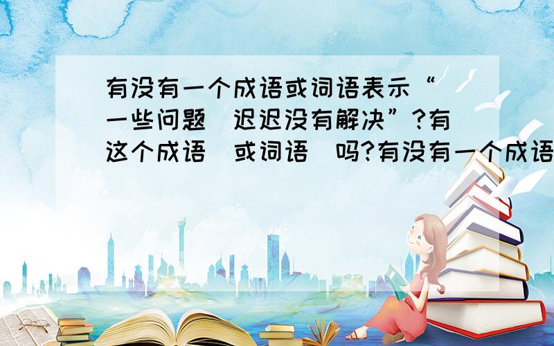 有没有一个成语或词语表示“（一些问题）迟迟没有解决”?有这个成语（或词语）吗?有没有一个成语（或词语）表示“（一些问题）迟迟没有解决”?有这个成语（或词语）吗?