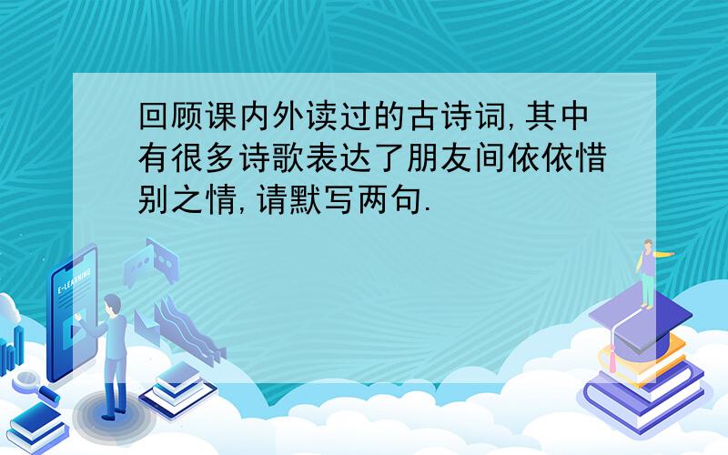 回顾课内外读过的古诗词,其中有很多诗歌表达了朋友间依依惜别之情,请默写两句.