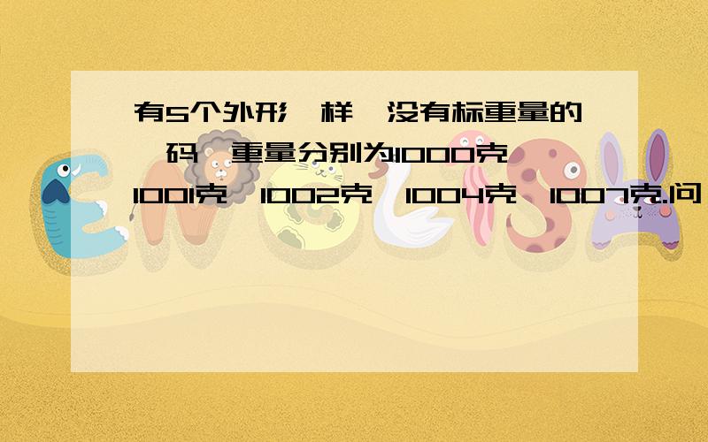 有5个外形一样,没有标重量的砝码,重量分别为1000克,1001克,1002克,1004克,1007克.问：怎样只称3次就能找出1000克得砝码?