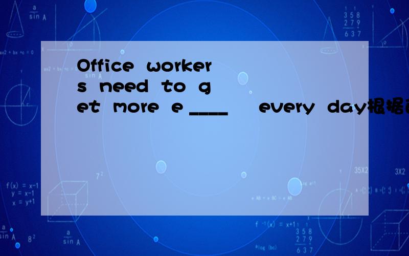 Office  workers  need  to  get  more  e ____     every  day根据首字母填空