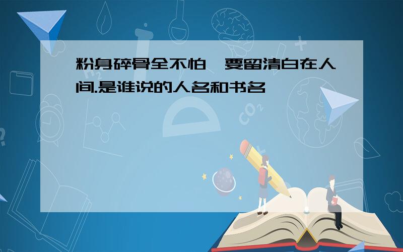 粉身碎骨全不怕,要留清白在人间.是谁说的人名和书名