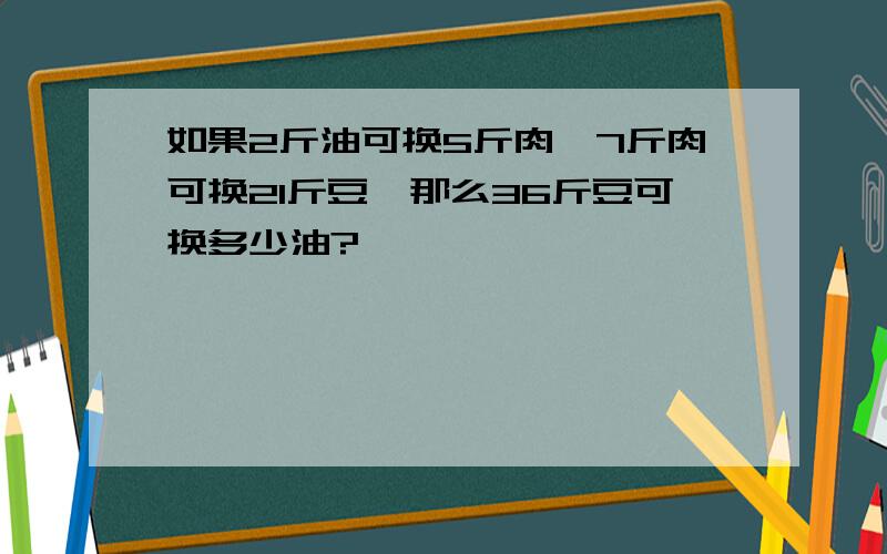 如果2斤油可换5斤肉,7斤肉可换21斤豆,那么36斤豆可换多少油?