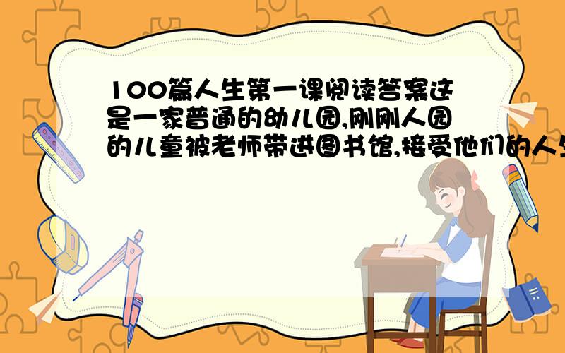 100篇人生第一课阅读答案这是一家普通的幼儿园,刚刚人园的儿童被老师带进图书馆,接受他们的人生第一课.　　“孩子们,我来给你们讲个故事.”于是,老师从书架上抽下一本书,讲了一个很浅