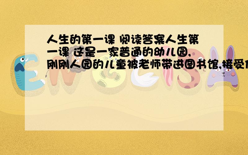 人生的第一课 阅读答案人生第一课 这是一家普通的幼儿园,刚刚人园的儿童被老师带进图书馆,接受他们的人生第一课. “孩子们,我来给你们讲个故事.”于是,老师从书架上抽下一本书,讲了一