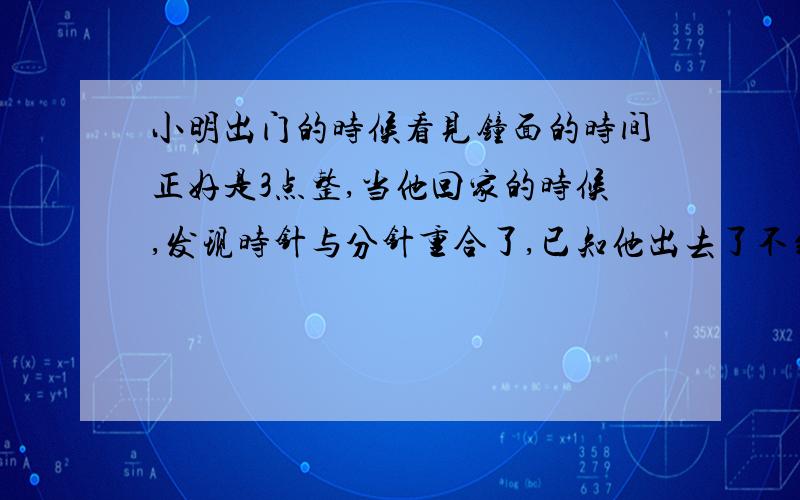 小明出门的时候看见钟面的时间正好是3点整,当他回家的时候,发现时针与分针重合了,已知他出去了不到20分小明出门几分钟,是3/（1/5-1/60）=16 又 4/11吗?