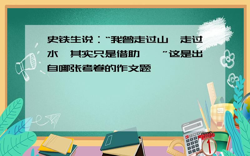 史铁生说：“我曾走过山,走过水,其实只是借助……”这是出自哪张考卷的作文题