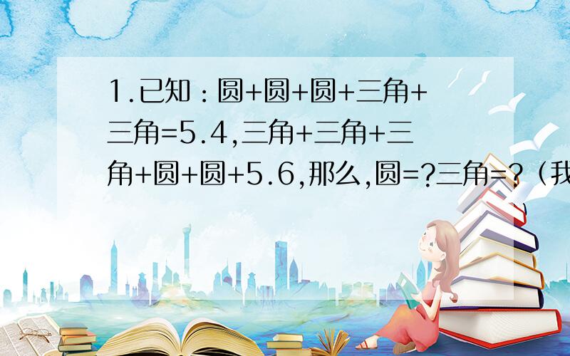 1.已知：圆+圆+圆+三角+三角=5.4,三角+三角+三角+圆+圆+5.6,那么,圆=?三角=?（我已知圆=1,三角=1.2,1.请写一句有关生命价值的句子.2.某处要挂条幅,必须是格言.请写下来,并说明理由.例：书店：一