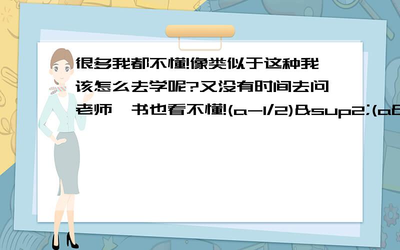 很多我都不懂!像类似于这种我该怎么去学呢?又没有时间去问老师,书也看不懂!(a-1/2)²(a²+1/4)²(a+1/2)²要详细的题解,谢谢!