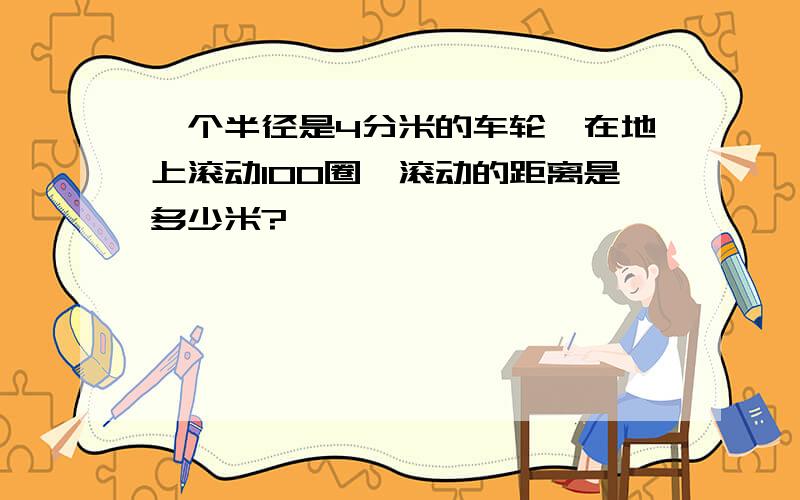 一个半径是4分米的车轮,在地上滚动100圈,滚动的距离是多少米?