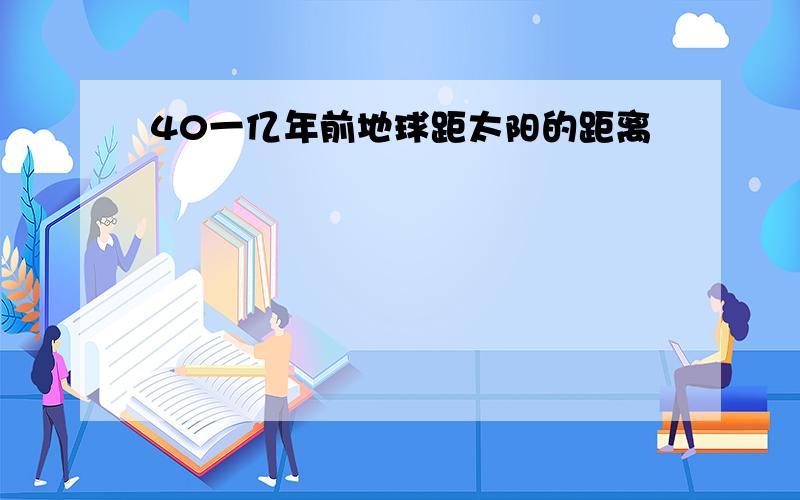 40一亿年前地球距太阳的距离