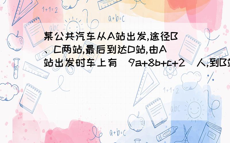 某公共汽车从A站出发,途径B、C两站,最后到达D站,由A站出发时车上有（9a+8b+c+2)人,到B站下了原来急,help