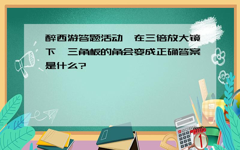 醉西游答题活动,在三倍放大镜下,三角板的角会变成正确答案是什么?