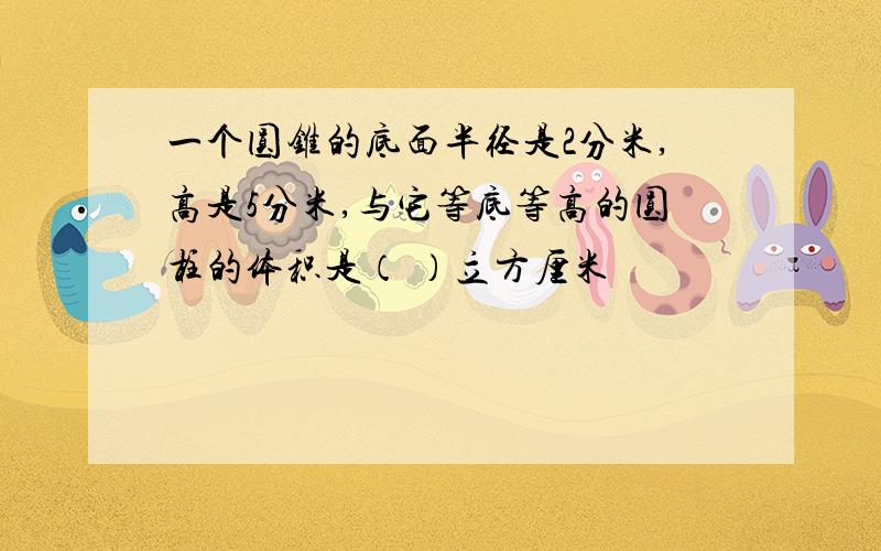 一个圆锥的底面半径是2分米,高是5分米,与它等底等高的圆柱的体积是（ ）立方厘米