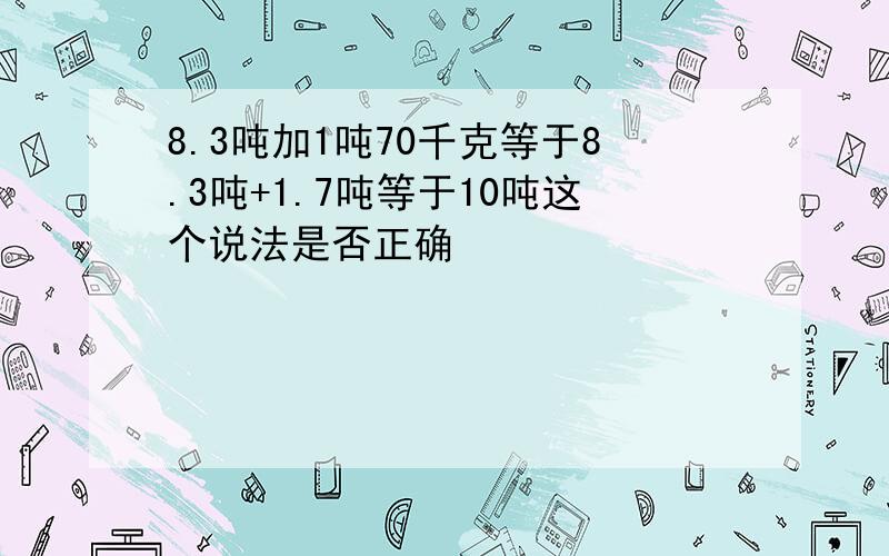 8.3吨加1吨70千克等于8.3吨+1.7吨等于10吨这个说法是否正确