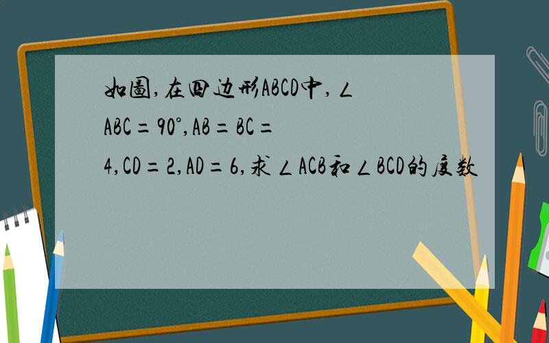 如图,在四边形ABCD中,ㄥABC=90°,AB=BC=4,CD=2,AD=6,求ㄥACB和ㄥBCD的度数