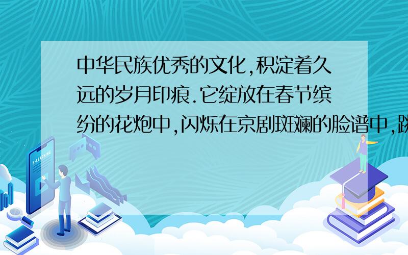 中华民族优秀的文化,积淀着久远的岁月印痕.它绽放在春节缤纷的花炮中,闪烁在京剧斑斓的脸谱中,跳动在二胡凄美的弓弦上,,传扬在诗词浪漫的意境里……