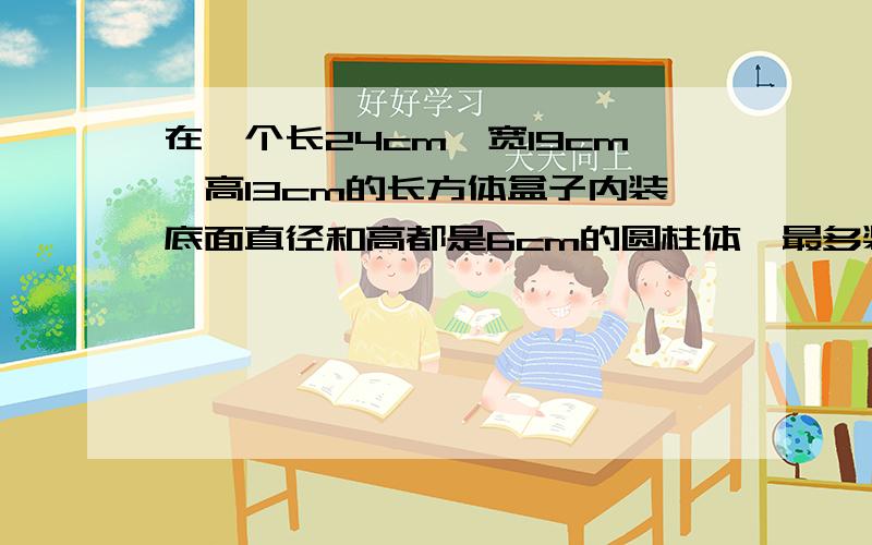 在一个长24cm,宽19cm,高13cm的长方体盒子内装底面直径和高都是6cm的圆柱体,最多装几个