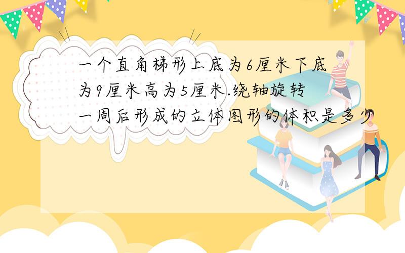 一个直角梯形上底为6厘米下底为9厘米高为5厘米.绕轴旋转一周后形成的立体图形的体积是多少