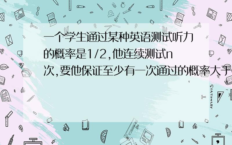 一个学生通过某种英语测试听力的概率是1/2,他连续测试n次,要他保证至少有一次通过的概率大于0.9,那么n的最小值为他连续测试n次,要他保证至少有一次通过的概率大于0.9,那么n的最小值为