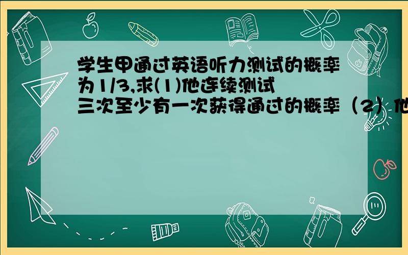 学生甲通过英语听力测试的概率为1/3,求(1)他连续测试三次至少有一次获得通过的概率（2）他连续测试三次恰有二次获得通过的概率