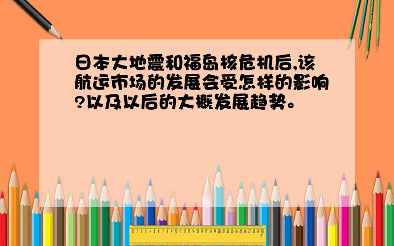 日本大地震和福岛核危机后,该航运市场的发展会受怎样的影响?以及以后的大概发展趋势。