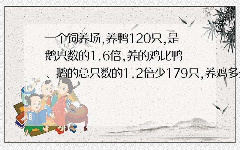 一个饲养场,养鸭120只,是鹅只数的1.6倍,养的鸡比鸭、鹅的总只数的1.2倍少179只,养鸡多少只?