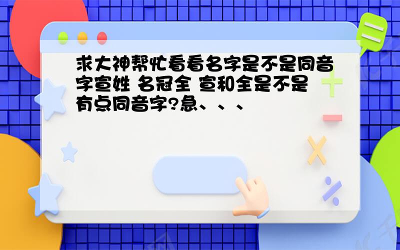 求大神帮忙看看名字是不是同音字宣姓 名冠全 宣和全是不是有点同音字?急、、、