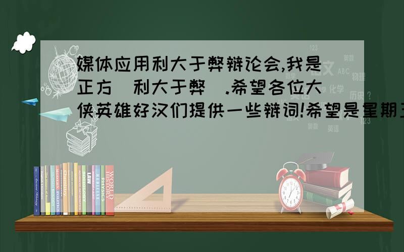 媒体应用利大于弊辩论会,我是正方（利大于弊）.希望各位大侠英雄好汉们提供一些辩词!希望是星期五上午之前啊!各位大侠英雄好汉们有没有什么比较毒的问题,可以让对方答不上来.