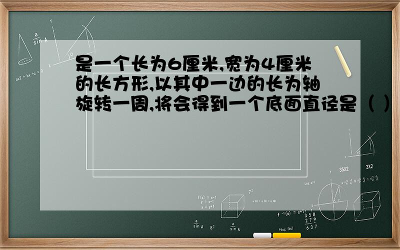 是一个长为6厘米,宽为4厘米的长方形,以其中一边的长为轴旋转一周,将会得到一个底面直径是（ ）厘米