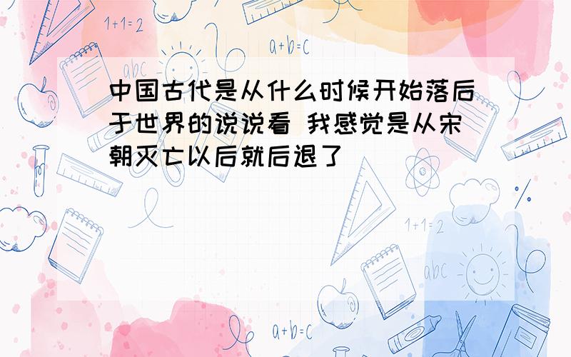 中国古代是从什么时候开始落后于世界的说说看 我感觉是从宋朝灭亡以后就后退了