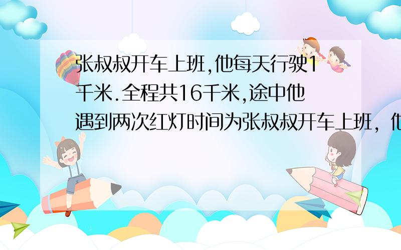 张叔叔开车上班,他每天行驶1千米.全程共16千米,途中他遇到两次红灯时间为张叔叔开车上班，他每分钟行驶1千米。全程共16千米，途中他遇到两次红灯时间为 1.之后他又遇到交通标志，停车1