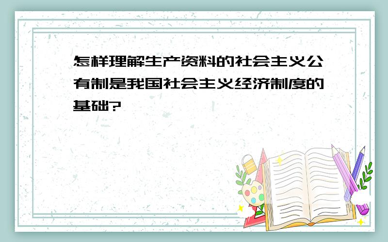 怎样理解生产资料的社会主义公有制是我国社会主义经济制度的基础?