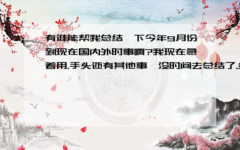 有谁能帮我总结一下今年9月份到现在国内外时事啊?我现在急着用.手头还有其他事,没时间去总结了.经济的等等等等.时间地点人名什么的要写清楚.国内和国外的最好分开总结.如果有符合我