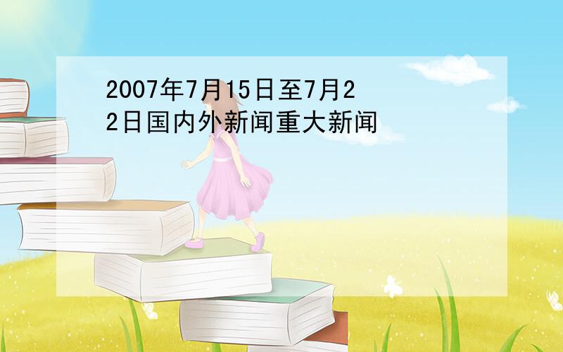 2007年7月15日至7月22日国内外新闻重大新闻