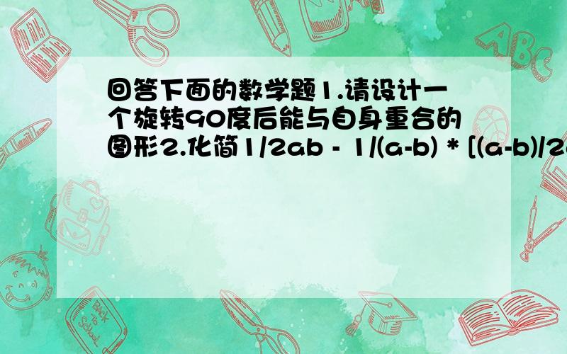 回答下面的数学题1.请设计一个旋转90度后能与自身重合的图形2.化简1/2ab - 1/(a-b) * [(a-b)/2ab + (-a^+b^)/2ab] (可能有点乱,)