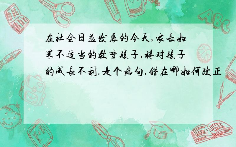 在社会日益发展的今天,家长如果不适当的教育孩子,将对孩子的成长不利.是个病句,错在哪如何改正