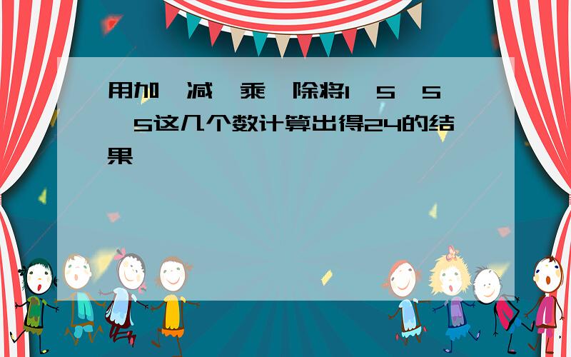 用加、减、乘、除将1,5,5,5这几个数计算出得24的结果