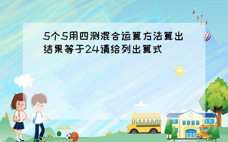 5个5用四测混合运算方法算出结果等于24请给列出算式