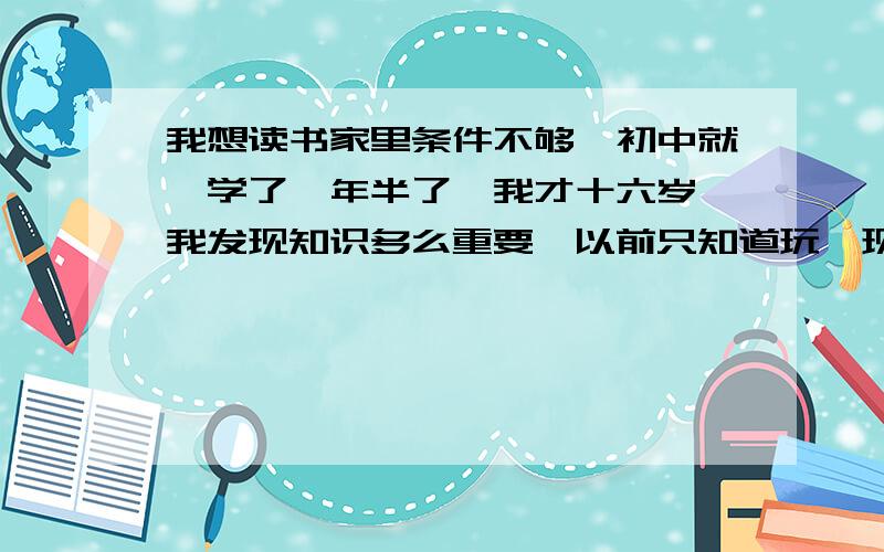 我想读书家里条件不够,初中就辍学了一年半了,我才十六岁,我发现知识多么重要,以前只知道玩,现在我深深的明白知识对于生活有多重要,渐渐的,读书成为了我的梦想,我该怎么办