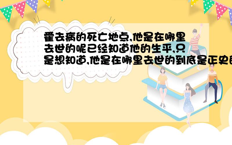 霍去病的死亡地点,他是在哪里去世的呢已经知道他的生平,只是想知道,他是在哪里去世的到底是正史的病死,病死在哪里还是野史的被害,害死在哪里