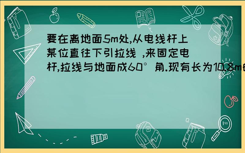 要在离地面5m处,从电线杆上某位直往下引拉线 ,来固定电杆,拉线与地面成60°角.现有长为10.8m的一根金属线,用这跟金属线能否做成符合要求的两根拉线