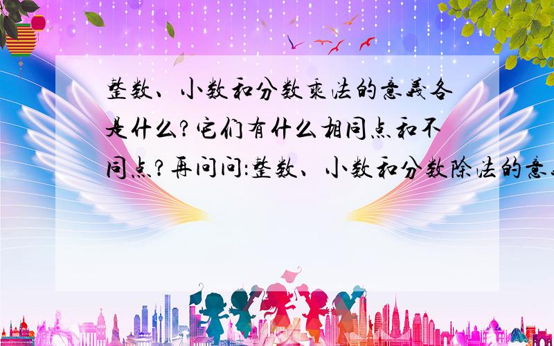 整数、小数和分数乘法的意义各是什么?它们有什么相同点和不同点?再问问：整数、小数和分数除法的意义是什么?（四则运算的意义和法则）